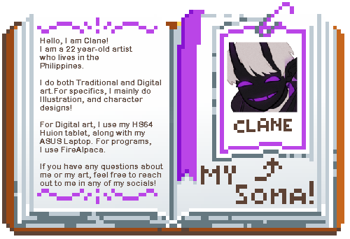 Hello, I am Clane! I am a 22 year-old artist who lives in the Philippines. I do both Traditional and Digital art.For specifics, I mainly do Illustration, and character designs! For Digital art, I use my HS64 Huion tablet, along with my ASUS Laptop. For p