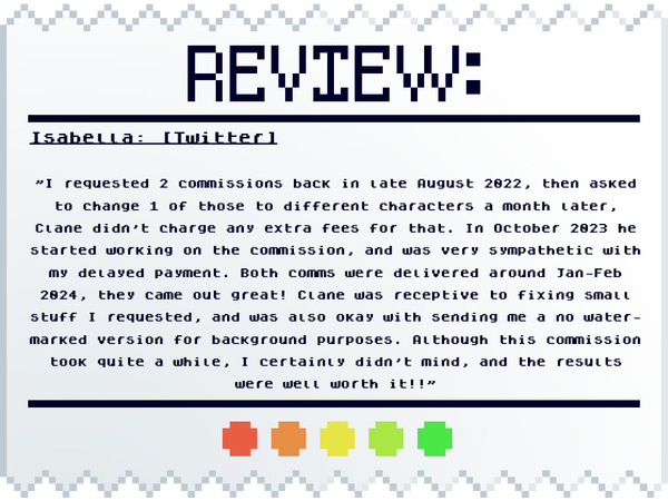 Isabella: [Twitter] "I requested 2 commissions back in late August 2022, then asked to change 1 of those to different characters a month later, Clane didn't charge any extra fees for that. In October 2023 he started working on the commission, and was very