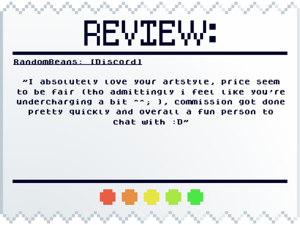 RandomBeans: [Discord] "I absolutely love your artstyle, price seem to be fair (tho admittingly i feel like you're undercharging a bit ^^; ), commission got done pretty quickly and overall a fun person to chat with :D"
