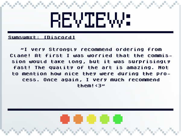 Sumsumxt: [Discord] "I very Strongly recommend ordering from Clane! At first I was worried that the commission would take long, but it was surprisingly fast! The quality of the art is amazing. Not to mention how nice they were during the process. Once agai