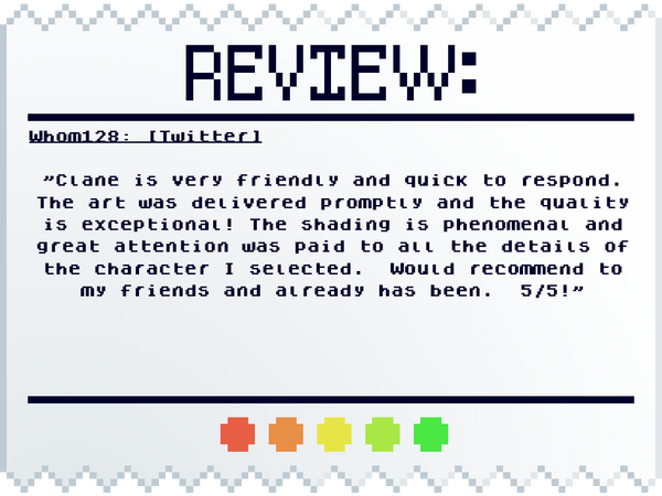 Whom128: [Twitter] "Clane is very friendly and quick to respond. The art was delivered promptly and the quality is exceptional! The shading is phenomenal and great attention was paid to all the details of the character I selected. Would recommend to my f