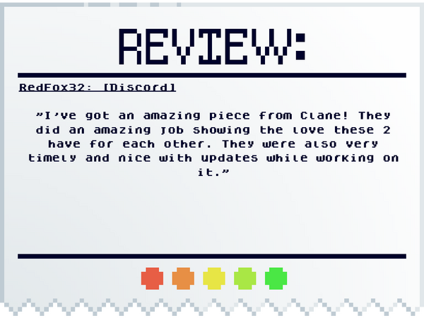 RedFox32: [Discord] "I've got an amazing piece from Clane! They did an amazing job showing the love these 2 have for each other. They were also very timely and nice with updates while working on it."