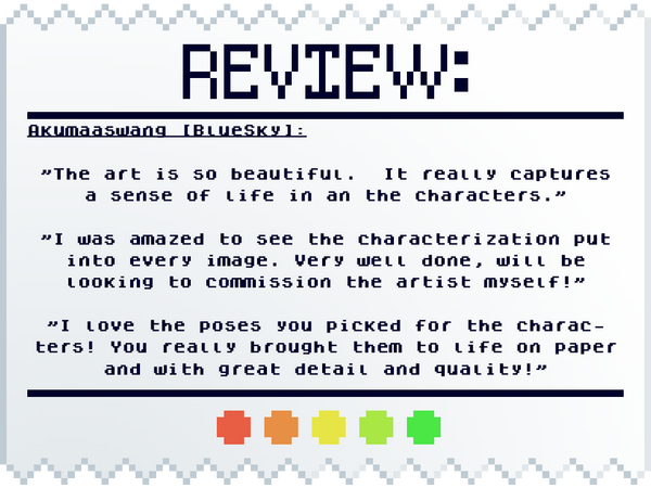 "The art is so beautiful. It really captures a sense of life in an the characters." "I was amazed to see the characterization put into every image. Very well done, will be looking to commission the artist myself!" "I love the poses you picked for the ch