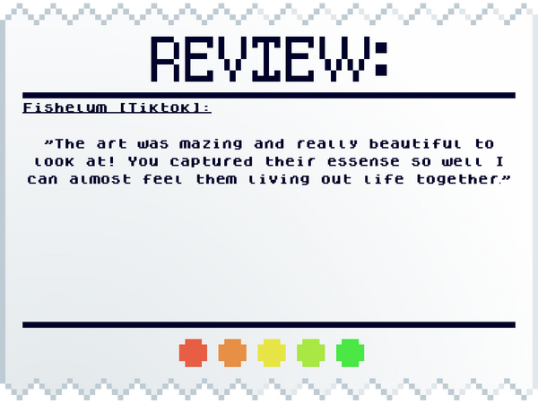 Fishelum (Tiktok): The art was amazing and really beautiful to look at! You captured their essence so well I can almost feel them living out life together.